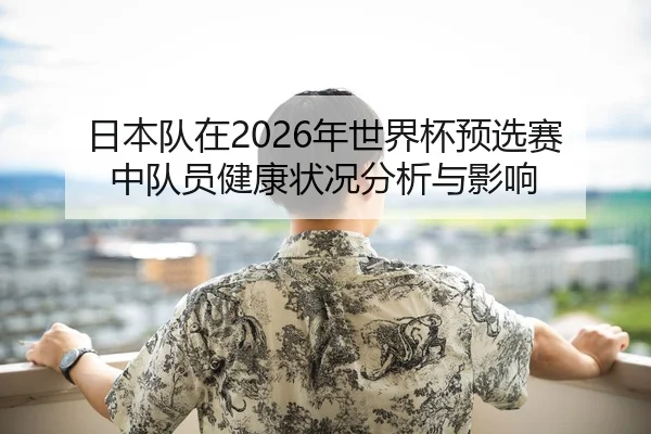 日本队在2026年世界杯预选赛中队员健康状况分析与影响