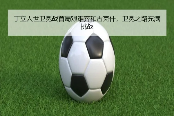丁立人世卫冕战首局艰难弈和古克什，卫冕之路充满挑战
