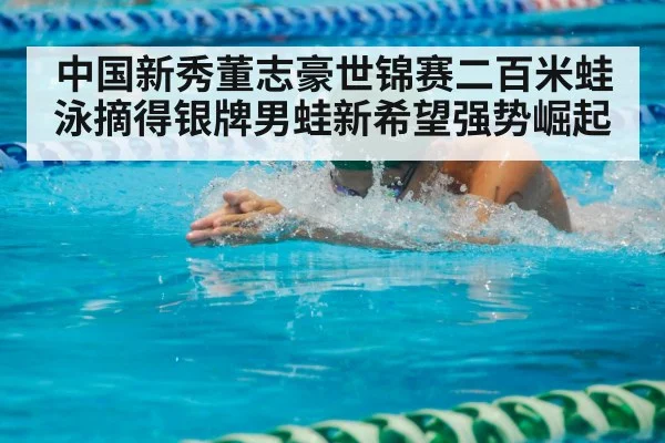 中国新秀董志豪世锦赛二百米蛙泳摘得银牌男蛙新希望强势崛起